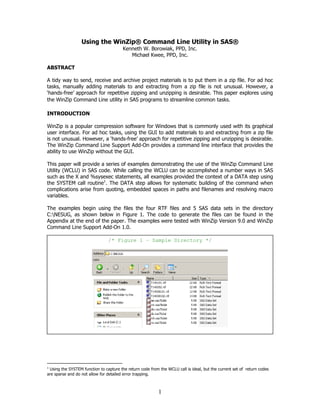 1
Using the WinZip® Command Line Utility in SAS®
Kenneth W. Borowiak, PPD, Inc.
Michael Kwee, PPD, Inc.
ABSTRACT
A tidy way to send, receive and archive project materials is to put them in a zip file. For ad hoc
tasks, manually adding materials to and extracting from a zip file is not unusual. However, a
‘hands-free’ approach for repetitive zipping and unzipping is desirable. This paper explores using
the WinZip Command Line utility in SAS programs to streamline common tasks.
INTRODUCTION
WinZip is a popular compression software for Windows that is commonly used with its graphical
user interface. For ad hoc tasks, using the GUI to add materials to and extracting from a zip file
is not unusual. However, a ‘hands-free’ approach for repetitive zipping and unzipping is desirable.
The WinZip Command Line Support Add-On provides a command line interface that provides the
ability to use WinZip without the GUI.
This paper will provide a series of examples demonstrating the use of the WinZip Command Line
Utility (WCLU) in SAS code. While calling the WCLU can be accomplished a number ways in SAS
such as the X and %sysexec statements, all examples provided the context of a DATA step using
the SYSTEM call routine1
. The DATA step allows for systematic building of the command when
complications arise from quoting, embedded spaces in paths and filenames and resolving macro
variables.
The examples begin using the files the four RTF files and 5 SAS data sets in the directory
C:NESUG, as shown below in Figure 1. The code to generate the files can be found in the
Appendix at the end of the paper. The examples were tested with WinZip Version 9.0 and WinZip
Command Line Support Add-On 1.0.
1
Using the SYSTEM function to capture the return code from the WCLU call is ideal, but the current set of return codes
are sparse and do not allow for detailed error trapping.
/* Figure 1 – Sample Directory */
 