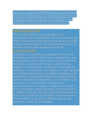 Para esto se deben de identificar las situaciónes que
brindan a los estudiantes la oportunidad de expresar
el comportamiento señalado en el objetivo y que
provoque el aumento de ese comportamiento.
ORGANIZACIÓN
Una vez determinadas las experiencias, el
planificador debe organizarlas. Tyler recomienda que
exista una secuencia de experiencias dentro de cada
campo y una integración de conocimientos entre los
diversos campos que requiere el currículo.
EVALUACIÓN
Finalmente, el planificador debe determinar si los
propósitos educativos están siendo conseguidos. Así,
se desarrollan instrumentos de evaluación objetivos
(exámenes, muestras de trabajo, cuestionarios y
registros escolares) para verificar la efectividad del
currículo. La elaboración del modelo de Tyler, generó
en el campo educativo un paradigma pedagógico que
acompañó a la educación durante un largo período y
como los paradigmas responden a un momento socio-
histórico, al desactualizarse evidencian las
contradicciones de su propia configuración frente a
otras propuestas y otros momentos socio-culturales.
El modelo curricular de Tyler debe irse adaptando al
grupo y a la realidad, su fin último es que se genere
un aprendizaje y por esto su diseño parte de los
objetivos y no de las actividades.
 