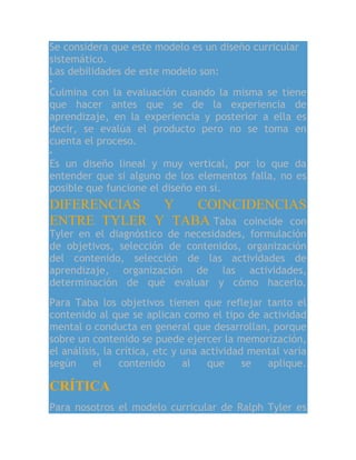 Se considera que este modelo es un diseño curricular
sistemático.
Las debilidades de este modelo son:
Culmina con la evaluación cuando la misma se tiene
que hacer antes que se de la experiencia de
aprendizaje, en la experiencia y posterior a ella es
decir, se evalúa el producto pero no se toma en
cuenta el proceso.
Es un diseño lineal y muy vertical, por lo que da
entender que si alguno de los elementos falla, no es
posible que funcione el diseño en sí.
DIFERENCIAS Y COINCIDENCIAS
ENTRE TYLER Y TABA Taba coincide con
Tyler en el diagnóstico de necesidades, formulación
de objetivos, selección de contenidos, organización
del contenido, selección de las actividades de
aprendizaje, organización de las actividades,
determinación de qué evaluar y cómo hacerlo.
Para Taba los objetivos tienen que reflejar tanto el
contenido al que se aplican como el tipo de actividad
mental o conducta en general que desarrollan, porque
sobre un contenido se puede ejercer la memorización,
el análisis, la crítica, etc y una actividad mental varía
según el contenido al que se aplique.
CRÍTICA
Para nosotros el modelo curricular de Ralph Tyler es
 