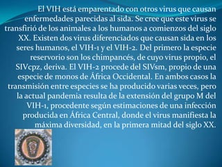 El VIH está emparentado con otros virus que causan enfermedades parecidas al sida. Se cree que este virus se transfirió de los animales a los humanos a comienzos del siglo XX. Existen dos virus diferenciados que causan sida en los seres humanos, el VIH-1 y el VIH-2. Del primero la especie reservorio son los chimpancés, de cuyo virus propio, el SIVcpz, deriva. El VIH-2 procede del SIVsm, propio de una especie de monos de África Occidental. En ambos casos la transmisión entre especies se ha producido varias veces, pero la actual pandemia resulta de la extensión del grupo M del VIH-1, procedente según estimaciones de una infección producida en África Central, donde el virus manifiesta la máxima diversidad, en la primera mitad del siglo XX.