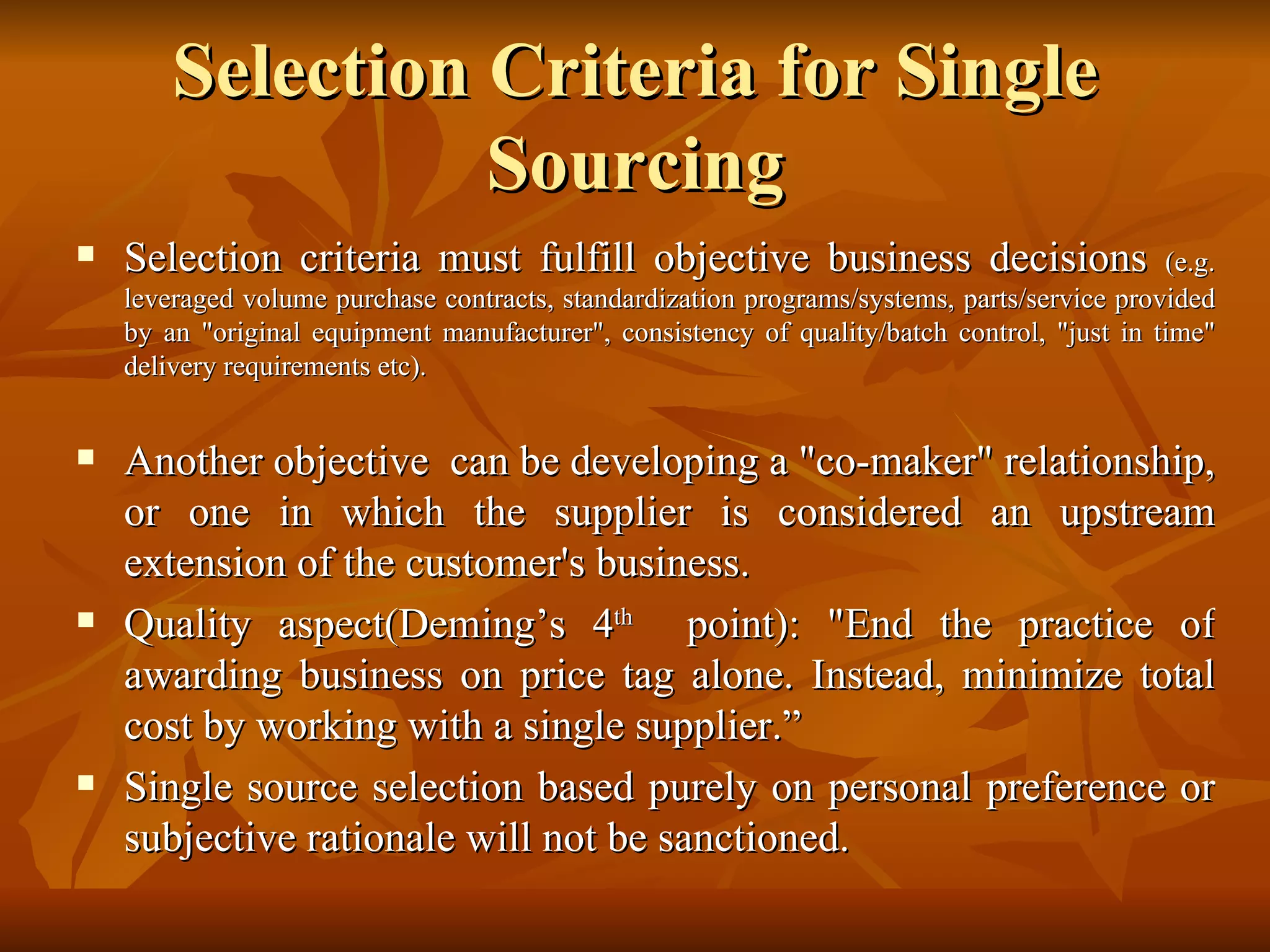 Selection Criteria for Single Sourcing Selection criteria must fulfill objective business decisions  (e.g. leveraged volume purchase contracts, standardization programs/systems, parts/service provided by an &quot;original equipment manufacturer&quot;, consistency of quality/batch control, &quot;just in time&quot; delivery requirements etc).  Another objective  can be developing a &quot;co-maker&quot; relationship, or one in which the supplier is considered an upstream extension of the customer's business. Quality aspect(Deming’s 4 th   point): &quot;End the practice of awarding business on price tag alone. Instead, minimize total cost by working with a single supplier.”  Single source selection based purely on personal preference or subjective rationale will not be sanctioned. 