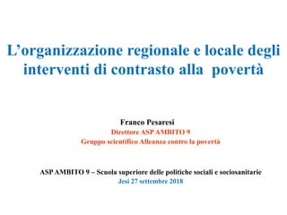 L’organizzazione regionale e locale degli
interventi di contrasto alla povertà
Franco Pesaresi
Direttore ASPAMBITO 9
Gruppo scientifico Alleanza contro la povertà
ASPAMBITO 9 – Scuola superiore delle politiche sociali e sociosanitarie
Jesi 27 settembre 2018
 