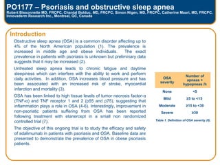 PO1177 – Psoriasis and obstructive sleep apnea
Robert Bissonnette MD, FRCPC, Chantal Bolduc, MD, FRCPC, Simon Nigen, MD, FRCPC, Catherine Maari, MD, FRCPC.
Innovaderm Research Inc., Montreal, QC, Canada
Introduction
Obstructive sleep apnea (OSA) is a common disorder affecting up to
4% of the North American population (1). The prevalence is
increased in middle age and obese individuals. The exact
prevalence in patients with psoriasis is unknown but preliminary data
suggests that it may be increased (2).
Untreated sleep apnea leads to chronic fatigue and daytime
sleepiness which can interfere with the ability to work and perform
daily activities. In addition, OSA increases blood pressure and has
been associated with an increased risk of stroke, myocardial
infarction and mortality (3).
OSA has been linked to high tissue levels of tumor necrosis factor-α
(TNF-α) and TNF receptor 1 and 2 (p55 and p75), suggesting that
inflammation plays a role in OSA (4-6). Interestingly, improvement in
non-psoriatic patients suffering from OSA has been reported
following treatment with etanercept in a small non randomized
controlled trial (7).
The objective of this ongoing trial is to study the efficacy and safety
of adalimumab in patients with psoriasis and OSA. Baseline data are
presented to demonstrate the prevalence of OSA in obese psoriasis
patients.
OSA
severity
Number of
apneas +
hypopneas /h
None <5
Mild ≥5 to <15
Moderate ≥15 to <30
Severe ≥30
Table 1. Definition of OSA severity (8).
 
