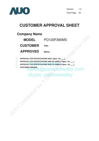 PO120F390MS
Version: 1.2
Total Page: 23
CUSTOMER APPROVAL SHEET
Company Name
MODEL
CUSTOMER
APPROVED
Title :
Name :
ˎġ APPROVAL FOR SPECIFICATIONS ONLY (Spec. Ver. )
ˎġ APPROVAL FOR SPECIFICATIONS AND ES SAMPLE (Spec. Ver. )
ˎġ APPROVAL FOR SPECIFICATIONS AND CS SAMPLE (Spec. Ver. )
ˎġ CUSTOMER REMARK :
Panox Display
sales@panoxdisplay.com
skype: panoxwesley
 