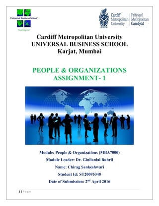 1 | P a g e
Cardiff Metropolitan University
UNIVERSAL BUSINESS SCHOOL
Karjat, Mumbai
PEOPLE & ORGANIZATIONS
ASSIGNMENT- 1
Module: People & Organizations (MBA7000)
Module Leader: Dr. Ginlianlal Buhril
Name: Chirag Sankeshwari
Student Id: ST20095348
Date of Submission: 2nd
April 2016
 