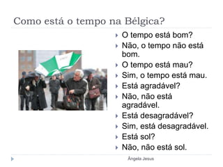 Como está o tempo na Bélgica?
 O tempo está bom?
 Não, o tempo não está
bom.
 O tempo está mau?
 Sim, o tempo está mau.
 Está agradável?
 Não, não está
agradável.
 Está desagradável?
 Sim, está desagradável.
 Está sol?
 Não, não está sol.
Ângela Jesus
 
