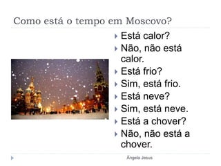 Como está o tempo em Moscovo?
 Está calor?
 Não, não está
calor.
 Está frio?
 Sim, está frio.
 Está neve?
 Sim, está neve.
 Está a chover?
 Não, não está a
chover.
Ângela Jesus
 