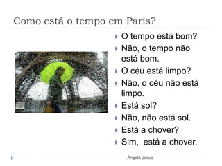Como está o tempo em Paris?
 O tempo está bom?
 Não, o tempo não
está bom.
 O céu está limpo?
 Não, o céu não está
limpo.
 Está sol?
 Não, não está sol.
 Está a chover?
 Sim, está a chover.
Ângela Jesus
 