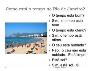 Como está o tempo no Rio de Janeiro?
 O tempo está bom?
 Sim, o tempo está
bom.
 O tempo está ótimo?
 Sim, o tempo está
ótimo.
 O céu está nublado?
 Não, o céu não está
nublado. Está limpo!
 Está sol?
 Sim, está sol. 
Ângela Jesus
 