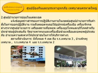 ศูนย์ป้องกันและบรรเทาอุทกภัย เทศบาลนครหาดใหญ่

2.ศูนย์อำานวยการย่อยในแต่ละเขต
         แจ้งข้อมูลข่าวสารของการปฏิบติงานภายในเขตต่อศูนย์อำานวยการรับคำา
                                        ั
สังในการออกปฏิบติงาน รวมถึงตลอดจนขอใช้อุปกรณ์เครื่องมือ เครื่องจักกล
  ่                ั
ต่างๆจากศูนย์อำานวยการ เตรียมสถานที่อพยพ เครื่องอุปโภคและบริโภคสำาหรับ
ประชาชนผู้ประสบภัย จัดยานพาหนะและเครื่องมือช่วยเหลือและอพยพผู้ประสบ
ภัย อำานวยความสะดวกให้ประชาชนในการให้บริการต่างๆ
         สถานที่ดำาเนินการ: มีทั้งหมด 4 เขต คือ ร.ร.เทศบาล 3 , บ้านพักครู
เทศบาล , ร.ร.เทศบาล 4 และ ร.ร.เทศบาล 2
 