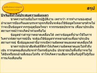 สรุป
ปัจจัยที่ทำาให้ประสบความล้มเหลว
        ขาดความร่วมมือในการปฏิบัตงาน เพราะว่า การทำางานของศูนย์
                                    ิ
อำานวยการป้องกันและบรรเทาอุทกภัยนั้นจะต้องใช้ข้อมูลในหลายๆส่วนไม่
ว่าจะเป็นข้อมูลจากกรมอุตนิยมวิทยา จากกรมชลประทาน เพื่อมาประเมิน
                         ุ
สถานการณ์ว่าจะเกิดนำ้าท่วมหรือไม่
        ข้อมูลข่าวสารอาจคลาดเคลือนได้ เพราะข้อมูลที่นำามาใช้ในการ
                                  ่
วิเคราะห์สถานการณ์นน จะต้องใช้ข้อมูลจากหลายส่วนเพื่อมาประเมิน
                     ั้
สถานการณ์ ซึ่งข้อมูลเหล่านีอาจจะมีความผิดพลาดและคลาดเคลื่อนได้
                           ้
        ขาดการประชาสัมพันธ์ที่ดีทำาให้เกิดความผิดพลาดและไม่ทั่วถึง
เช่น การจุดพลุเตือนภัยจะทำาในกรณีฉุกเฉิน ประชาชนในพื้นที่อาจจะไม่
ได้ยินหรือขนย้ายสิ่งของไม่ทน ทำาให้เกิดความเสียหายขึ้นกับผูที่ไม่รู้เรื่อง
                             ั                             ้
การแจ้งเตือนภัย
 
