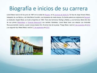 Biografía e inicios de su carrera
Lionel Messi nació el 24 de junio de 1987 en la ciudad de Rosario, en la provincia de Santa Fe. Es hijo de Jorge Horacio Messi, trabajador de
una fábrica, y de Celia María Cuccittini, una limpiadora de medio tiempo. Su familia paterna es originaria de Recanati: su bisabuelo, Angelo
Messi, se mudó a Argentina en 1883. Tiene dos hermanos, Rodrigo y Matías, y una hermana, María Sol. Dos de sus primos (Maximiliano y
Emanuel Biancucchi) son también futbolistas. Lionel Messi tiene una relación con Antonella Roccuzzo,también rosarina, a quien conoce
desde niño. El primer hijo de la pareja, Thiago Messi, nació el 2 de noviembre de 2012 y su segundo hijo, Mateo Messi, nació el 11 de
septiembre de 2015.
 