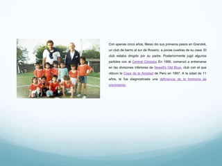 Con apenas cinco años, Messi dio sus primeros pasos en Grandoli, un
club de barrio al sur de Rosario, a pocas cuadras de su casa. El club
estaba dirigido por su padre. Posteriormente jugó algunos partidos
con el Central Córdoba. En 1995, comenzó a entrenarse en las
divisiones inferiores de Newell's Old Boys, club con el que obtuvo la
Copa de la Amistad de Perú en 1997. A la edad de 11 años, le fue
diagnosticada una deficiencia de la hormona de crecimiento.
 