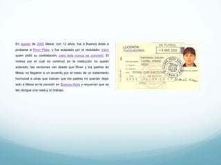 En agosto de 2000 Messi, con 12 años, fue a Buenos Aires a
probarse a River Plate, y fue aceptado por el reclutador Vairo quien
pidió su contratación, pero ésta nunca se concretó. El motivo por el
cual no continuó en la institución no quedó aclarado, las versiones
van desde que River y los padres de Messi no llegaron a un acuerdo
por el costo de un tratamiento hormonal a otras que indican que los
padres no querían dejar solo a Messi en la pensión en Buenos Aires
y requerían que se les otorgue una casa y un trabajo.
 