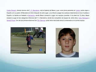 Carles Rexach, director técnico del F. C. Barcelona, notó el talento de Messi y que, como tenía parientes en Lérida, podía viajar a España con
su padre. El Barcelona lo fichó después de verlo jugar, y se ofreció a pagar los costosos tratamientos si él se mudaba a España. La familia se
trasladó a Barcelona, donde Messi comenzó a jugar con equipos juveniles. A la edad de 13 años, Messi empezó a jugar en las categorías
inferiores del F. C. Barcelona, donde fue compañero de equipo de, entre otros, Cesc Fàbregas y Gerard Piqué. Uno de sus primeros técnicos
fue Tito Vilanova, quien años más tarde sería su entrenador en el primer equipo.
 