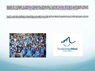 En el año 2007, Messi creó la Fundación Leo Messi cuya misión es actuar en favor de los niños y adolescentes en situación de
riesgo. Las expectativas son trabajar en acciones a nivel nacional e internacional, en sociedad con otras instituciones que
desarrollan proyectos alineados con los ideales de la Fundación, focalizándose en educación y salud.Por medio de ella, Lionel
construyó parques infantiles, refaccionado o rehabilitado organizaciones benéficas y polideportivos, entre otras cosas.
Además, Lionel Messi suele participar en actos a beneficios como partidos amistosos o acciones de recaudación de fondos,
campañas de concienciación,82 donaciones, visitas o encuentros solidarios, tanto para su propia fundación, como para la
Fundación F.C. Barcelona y Unicef. Con la Fundación F.C. Barcelona llegó a una alianza para trabajar en conjunto.
En Unicef llegó a ser nombrado, el 11 de marzo de 2010, Embajador de Buena Voluntad.
En 2013, la fiscalia española imputó a Messi y a su padre por posible delito de fraude fiscal valorado en 4,1 millones de euros.
Por ese motivo, ambos fueron llamados a declarar ante la fiscalía. El 4 de mayo de 2014, Messi fue informado de que tendría
que pagar más de 35 millones de euros para superar la actual inspección judicial de sus cuentas.El 28 de julio siguiente, la
petición de la fiscalía de archivar la imputación por tres delitos fiscales fue rechazada por el juez instructor.
 