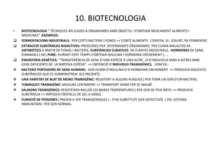 10. BIOTECNOLOGIA
•   BIOTECNOLOGIA “ TÈCNIQUES APLICADES A ORGANISMES AMB OBJECTIU D’OBTENIR BÀSICAMENT ALIMENTS I
    MEDICINES” .EXEMPLES:
   FERMENTACIONS INDUSTRIALS: PER CERTS BACTERIS I FONGS => S’OBTÉ ALIMENTS : CERVESA, VI , IOGURT, PA FERMENTAT.
   EXTRACCIÓ SUBSTÀNCIES BIOACTIVES: PRODUÏDES PER DETERMINATS ORGANISMES PER CURAR MALALTIES EX.
    ANTIBIÒTICS A PARTIR DE FONGS I BACTERIS, SUBSTÀNCIES CURATIVES DE PLANTES MEDICINALS, HORMONES DE SANG
    D’ANIMALS ( DEL PORC: DURANT CERT TEMPS S’OBTENIA INSULINA I HORMONA CREIXEMENT ), ...
   ENGINYERIA GENÈTICA: “TRANSFERÈNCIA DE GENS D’UNA ESPÈCIE A UNA ALTRE , O D’INDIVIDUS SANS A ALTRES AMB
    GENS DEFICIENTS DE LA MATEIXA ESPÈCIE”. => OBTENCIÓ D’INDIVIDUS TRANSGÈNICS, COM EX.:
   BACTERIS PORTADORS DE GENS HUMANS: GEN HUMÀ D’INSULINA O D’HORMONA CREIXEMENT => PRODUEIX AQUESTES
    SUBSTÀNCIES QUE ES SUBMINISTREN ALS PACIENTS.
   UNA VARIETAT DE BLAT DE MORO TRANSGÈNIC: RESISTENT A ALGUNS PLAGUES ( PER TENIR UN GEN D’UN BACTERI).
   TOMÀQUET TRANSGÈNIC: MADURA LENTAMENT => TRANSPORT SENSE FER-SE MALBÉ.
   SALMONS TRANSGÈNICS: RESISTEIXEN MILLOR LES BAIXES TEMPERATURES ( PER GEN DE PEIX ÀRTIC => PRODUEIX
    SUBSTÀNCIA => IMPEDEIX CRISTALLS DE GEL A SANG).
   CURACIÓ DE PERSONES ( PASSEN A SER TRANSGÈNIQUES ) : S’HA SUBSTITUÏT GEN DEFECTUÓS ( DEL SISTEMA
    IMMUNITARI) PER GEN NORMAL.
 