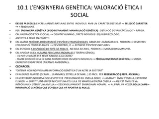 10.1 L’ENGINYERIA GENÈTICA: VALORACIÓ ÈTICA I
                        SOCIAL
•   DES DE FA SEGLES: ENCREUAMENTS NATURALS ENTRE INDIVIDUS AMB UN CARÀCTER DESTACAT => SELECCIÓ CARÀCTER
    => + RENDIMENT.
•   PER ENGINYERIA GENÈTICA ( PEJORATIVAMENT: MANIPULACIÓ GENÈTICA) : OBTENCIÓ DE VARIETATS MOLT + RÀPIDA.
•   CAL VALORACIÓ ÈTICA I SOCIAL. => DIGNITAT HUMANS , DRETS INDIVIDUS I EQUILIBRI ECOLÒGIC.
•   ASPECTES A TENIR EN COMPTE:
   CAL LLARGS PERÍODES D’OBSERVACIÓ D’ESPÈCIES TRANSGÈNIQUES ABANS DE LEGALITZAR-LES. PODRIEN => DESASTRES
    ECOLÒGICS SI FOSSIN PLAGUES => DESCONTROL, O => EXTINCIÓ D’ESPÈCIES NATURALS.
   CAL ESTIGUIN A DISPOSICIÓ DE TOTS ELS POBLES . NO SOLS ELS RICS , PODRIEN => MIGRACIONS MASSIVES.
   CAL APLICAR-LA EN HUMANS PER CURAR ANOMALIES ( TERÀPIA GÈNICA).
    - ES POT UTILITZAR PER TENIR NADONS A LA CARTA?
    - TAMBÉ COINCIDÈNCIA DE GENS AVANTATJOSOS EN MOLTS INDIVIDUS => PÈRDUA DIVERSITAT GENÈTICA => MENYS
    CAPACITAT D’ADAPTACIÓ EN CANVIS AMBIENTALS.
•   CLONACIÓ:
   “OBTENIR NOU INDIVIDU AMB INFORMACIÓ GENÈTICA D’UN ALTRE JA EXISTENT”
   EN ALGUNES PLANTES (GERANI... ) I ANIMALS( ESTRELLA DE MAR...) ES FÀCIL PER REGENERACIÓ ( REPR. ASEXUAL).
   EN VERTEBRATS NO PASSA: SOLS ES POT FER PER CLONACIÓ EX. OVELLA DOLLY, => AGAFANT ÒVUL D’OVELLA, EXTIRPANT
    EL NUCLI => SUBSTITUINT-LO PER NUCLI D’UNA CÈL·LULA DE MAMELLA D’ALTRA OVELLA => AQUEST ÒVUL ES VA
    INTRODUIR EN ÚTER D’UNA OVELLA => DESENVOLUPAMENT EMBRIONARI NORMAL => AL FINAL VA NÉIXER DOLLY ( AMB =
    INFORMACIÓ GENÈTICA QUE L’OVELLA QUE VA APORTAR EL NUCLI).
 