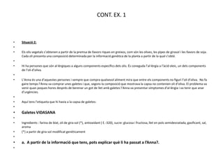 CONT. EX. 1



•   Situació 2:
•
•   Els olis vegetals s’obtenen a partir de la premsa de llavors riques en greixos, com són les olives, les pipes de girasol i les llavors de soja.
    Cada oli presenta una composició determinada per la informació genètica de la planta a partir de la qual s’obté.
•
•   Hi ha persones que són al·lèrgiques a alguns components específics dels olis. És coneguda l’al·lèrgia a l’àcid oleic, un dels components
    de l’oli d’oliva.
•
•   L’Anna és una d’aquestes persones i sempre que compra qualsevol aliment mira que entre els components no figuri l’oli d’oliva. No fa
    gaire temps l’Anna va comprar unes galetes i que, segons la composició que mostrava la capsa no contenien oli d’oliva. El problema va
    venir quan poques hores després de berenar un got de llet amb galetes l’Anna va presentar símptomes d’al·lèrgia i va tenir que anar
    d’urgències.
•
•   Aquí tens l’etiqueta que hi havia a la capsa de galetes:
•
•   Galetes VIDASANA
•
•   Ingredients : farina de blat, oli de gira-sol (*), antioxidant ( E.-320), sucre: glucosa i fructosa, llet en pols semidesnatada, gasificant, sal,
    aroma
•   (*) a partir de gira-sol modificat genèticament
•
•   a. A partir de la informació que tens, pots explicar què li ha passat a l’Anna?.
•
 