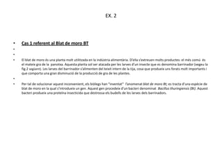 EX. 2



•   Cas 1 referent al Blat de moro BT
•
•
•   El blat de moro és una planta molt utilitzada en la indústria alimentària. D’ella s’extreuen molts productes: el més comú és
    el mateix gra de la panotxa. Aquesta planta sol ser atacada per les larves d’un insecte que es denomina barrinador (vegeu la
    fig.2 següent). Les larves del barrinador s’alimenten del teixit intern de la tija, cosa que produeix uns forats molt importants i
    que comporta una gran disminució de la producció de gra de les plantes.
•
•   Per tal de solucionar aquest inconvenient, els biòlegs han “inventat” l’anomenat blat de moro Bt; es tracta d’una espècie de
    blat de moro en la qual s’introdueix un gen. Aquest gen procedeix d’un bacteri denominat Bacillus thuringiensis (Bt). Aquest
    bacteri produeix una proteïna insecticida que destrossa els budells de les larves dels barrinadors.
 