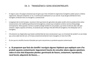 EX. 3: TRANSGÈNICS I GENS DESCONTROLATS


•   En alguns casos s’ha pogut comprovar que els gens que s’han introduït en organismes transgènics poden passar a d’altres
    organismes. Això pot comportar un risc. A continuació analitzarem un cas concret: el pas de gens del blat de moro
    transgènic al blat de moro no transgènic o convencional.
•
•   La legislació de la Unió Europea reconeix el dret que tenen els agricultors de poder escollir entre la producció de cultius
    convencionals o bé modificats genèticament (transgènics), sempre que compleixin amb les normes d’etiquetatge
    corresponents. Amb aquestes normes es pretén protegir també els consumidors, que tenen el dret de saber allò què
    compren. Segons aquesta normativa, un producte que contingui més del 0.9% de transgènics s’ha d’etiquetar com a
    transgènic.
•
•   S’ha donat el cas d’agricultors que havien sembrat blat de moro convencional i que, en el moment de vendre’l, es van trobar
    que, sense saber ben bé com, se’ls havia contaminat de blat de moro transgènic en més d’un 0.9%.
•
•   És clar que els científics haurien d’estudiar per quins mecanismes es produeix aquesta contaminació.
•
•
•   a. Et proposem que facis de científic i escriguis algunes hipòtesis que expliquin com s’ha
    produït aquesta contaminació. Segurament hauràs de consultar abans algunes qüestions
    sobre el cicle vital d’aquestes plantes: germinació de llavors, creixement, reproducció,
    recol·lecció, adquisició de llavors, ...
 