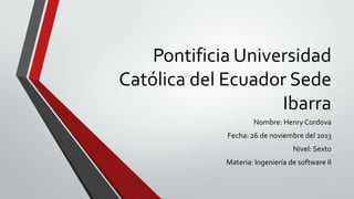 Pontificia Universidad
Católica del Ecuador Sede
Ibarra
Nombre: Henry Cordova
Fecha: 26 de noviembre del 2013
Nivel: Sexto
Materia: Ingeniería de software II

 