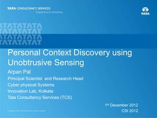 1
Personal Context Discovery using
Unobtrusive Sensing
1st December 2012
CSI 2012
Arpan Pal
Principal Scientist and Research Head
Cyber physical Systems
Innovation Lab, Kolkata
Tata Consultancy Services (TCS)
 