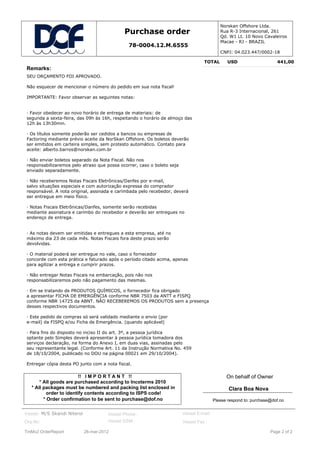 Norskan Offshore Ltda.
                                              Purchase order                                Rua R-3 Internacional, 261
                                                                                            Qd. W1 Lt. 10 Novo Cavaleiros
                                                                                            Macae - RJ - BRAZIL
                                                78-0004.12.M.6555
                                                                                            CNPJ: 04.023.447/0002-18

                                                                                  TOTAL         USD                    441,00
Remarks:
SEU ORÇAMENTO FOI APROVADO.

Não esquecer de mencionar o número do pedido em sua nota fiscal!

IMPORTANTE: Favor observar as seguintes notas:


· Favor obedecer ao novo horário de entrega de materiais: de
segunda a sexta-feira, das 09h às 16h, respeitando o horário de almoço das
12h às 13h30min.

· Os títulos somente poderão ser cedidos a bancos ou empresas de
Factoring mediante prévio aceite da NorSkan Offshore. Os boletos deverão
ser emitidos em carteira simples, sem protesto automático. Contato para
aceite: alberto.barros@norskan.com.br

· Não enviar boletos separado da Nota Fiscal. Não nos
responsabilizaremos pelo atraso que possa ocorrer, caso o boleto seja
enviado separadamente.

· Não receberemos Notas Fiscais Eletrônicas/Danfes por e-mail,
salvo situações especiais e com autorização expressa do comprador
responsável. A nota original, assinada e carimbada pelo recebedor, deverá
ser entregue em meio físico.

· Notas Fiscais Eletrônicas/Danfes, somente serão recebidas
mediante assinatura e carimbo do recebedor e deverão ser entregues no
endereço de entrega.


· As notas devem ser emitidas e entregues a esta empresa, até no
máximo dia 23 de cada mês. Notas Fiscais fora deste prazo serão
devolvidas.

· O material poderá ser entregue no vale, caso o fornecedor
concorde com esta prática e faturado após o período citado acima, apenas
para agilizar a entrega e cumprir prazos.

· Não entregar Notas Fiscais na embarcação, pois não nos
responsabilizaremos pelo não pagamento das mesmas.

· Em se tratando de PRODUTOS QUÍMICOS, o fornecedor fica obrigado
a apresentar FICHA DE EMERGÊNCIA conforme NBR 7503 da ANTT e FISPQ
conforme NBR 14725 da ABNT. NÃO RECEBEREMOS OS PRODUTOS sem a presença
desses respectivos documentos.

· Este pedido de compras só será validado mediante o envio (por
e-mail) da FISPQ e/ou Ficha de Emergência. (quando aplicável)

· Para fins do disposto no inciso II do art. 3º, a pessoa jurídica
optante pelo Simples deverá apresentar à pessoa jurídica tomadora dos
serviços declaração, na forma do Anexo I, em duas vias, assinadas pelo
seu representante legal. (Conforme Art. 11 da Instrução Normativa No. 459
de 18/10/2004, publicado no DOU na página 00021 em 29/10/2004).

Entregar cópia desta PO junto com a nota fiscal.

                          !! I M P O R T A N T !!                                              On behalf of Owner
       * All goods are purchased according to Incoterms 2010
   * All packages must be numbered and packing list enclosed in                                 Clara Boa Nova
           order to identify contents according to ISPS code!
         * Order confirmation to be sent to purchase@dof.no                              Please respond to: purchase@dof.no


Vessel: M/S Skandi Niteroi             Vessel Phone :                   Vessel E-mail:
Org.No:                                Vessel GSM :                     Vessel Fax :

TmMv2 OrderReport            26-mar-2012                                                                            Page 2 of 2
 