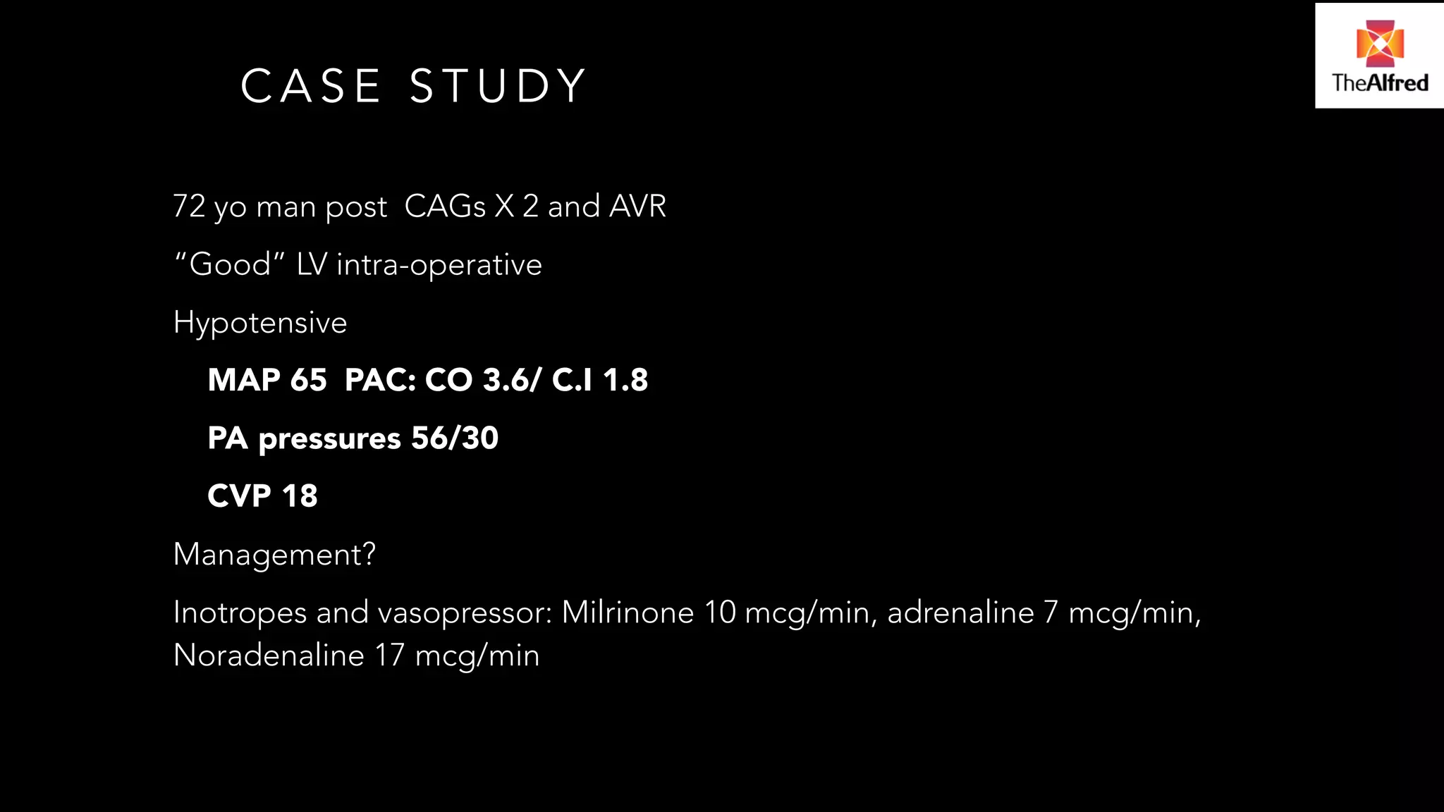 CASE STUDY 
72 yo man post CAGs X 2 and AVR 
“Good” LV intra-operative 
Hypotensive 
MAP 65 PAC: CO 3.6/ C.I 1.8 
PA pressures 56/30 
CVP 18 
Management? 
Inotropes and vasopressor: Milrinone 10 mcg/min, adrenaline 7 mcg/min, 
Noradenaline 17 mcg/min 
 