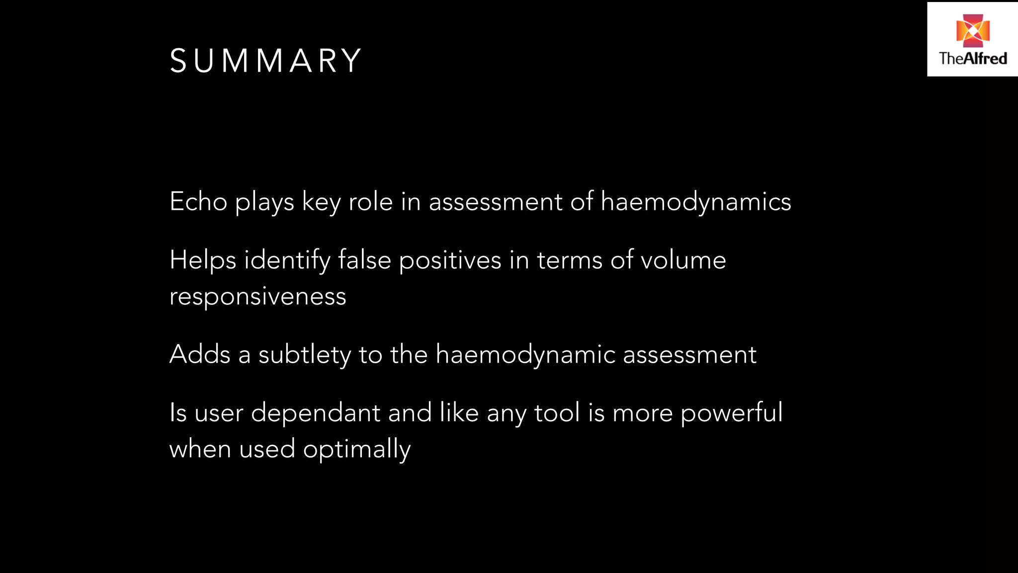 SUMMARY 
Echo plays key role in assessment of haemodynamics 
Helps identify false positives in terms of volume 
responsiveness 
Adds a subtlety to the haemodynamic assessment 
Is user dependant and like any tool is more powerful 
when used optimally 

