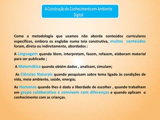 Como a metodologia que usamos não aborda conteúdos curriculares específicos, embora os englobe numa teia construtiva,  muitos  conteúdos  foram, direta ou indiretamente, abordados : A   Linguagem   quando lêem, interpretam, fazem, refazem, elaboram material para ser publicado ; A  Matemática   quando obtém dados , analisam, simulam; As   Ciências Naturais   quando pesquisam sobre tema ligado às condições de vida, meio ambiente, saúde, energia;  As  Humanas   quando lhes é dada a liberdade de escolher , quando trabalham em  grupo colaborativo e convivem com diferenças   e quando aplicam  o conhecimento com as crianças.  
