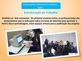 Estruturação do Trabalho Dividido em  dois momentos : No primeiro semestre letivo, as professorandas são pesquisadoras que se debruçam sobre um tema de interesse para aprender e, dentro dessa aprendizagem, criam espaços virtuais para a publicação dos projetos. 
