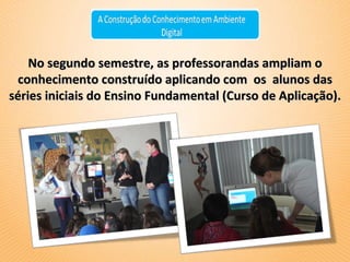 No segundo semestre, as professorandas ampliam o conhecimento construído aplicando com  os  alunos das séries iniciais do Ensino Fundamental (Curso de Aplicação). 