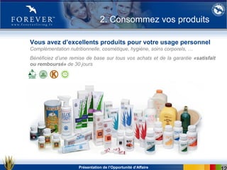 Présentation de l’Opportunité d’Affaire
Vous avez d’excellents produits pour votre usage personnel
Complémentation nutritionnelle, cosmétique, hygiène, soins corporels, …
Bénéficiez d’une remise de base sur tous vos achats et de la garantie «satisfait
ou remboursé» de 30 jours
2. Consommez vos produits
 
