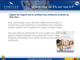 Présentation de l’Opportunité d’Affaire
- Une remise de 5% sur vos A.P
Avec notre groupe, vous n’êtes pas obligé de commander un
Combo Pack, pour commencer à se bénéficier des meilleures
produits de Aloe Vera. Et gagner de l’argent en même temps.
Vous êtes libre de commander le ou les produits que vous voulez
parmi la superbe collection des produits de Forever Living
Products, et bénéficier d’une remise de 5% sur vos achats
personnels.
Gagner de l’argent tout en profitant des meilleures produits de
Aloe Vera.
 