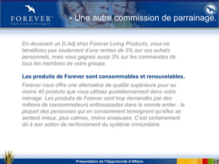 Présentation de l’Opportunité d’Affaire
- Une autre commission de parrainage.
En devenant un D.Adj chez Forever Living Products, vous ne
bénéficiez pas seulement d’une remise de 5% sur vos achats
personnels, mais vous gagnez aussi 3% sur les commandes de
tous les membres de votre groupe.
Forever vous offre une alternative de qualité supérieure pour au
moins 40 produits que vous utilisez quotidiennement dans votre
ménage. Les produits de Forever sont trop demandés par des
millions de consommateurs enthousiastes dans le monde entier . la
plupart des personnes qui en consomment témoignent qu’elles se
sentent mieux, plus calmes, moins anxieuses. C’est certainement
dû à son action de renforcement du système immunitaire.
Les produits de Forever sont consommables et renouvelables.
 