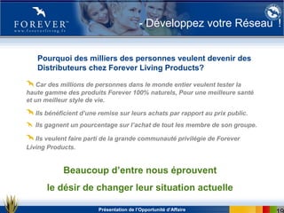 Présentation de l’Opportunité d’Affaire
- Développez votre Réseau !
Pourquoi des milliers des personnes veulent devenir des
Distributeurs chez Forever Living Products?
Car des millions de personnes dans le monde entier veulent tester la
haute gamme des produits Forever 100% naturels, Pour une meilleure santé
et un meilleur style de vie.
Ils bénéficient d’une remise sur leurs achats par rapport au prix public.
Ils gagnent un pourcentage sur l’achat de tout les membre de son groupe.
Ils veulent faire parti de la grande communauté privilégie de Forever
Living Products.
Beaucoup d’entre nous éprouvent
le désir de changer leur situation actuelle
 