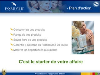 Présentation de l’Opportunité d’Affaire
- Plan d‘action.
Consommez vos produits
Parlez de vos produits
Soyez fiers de vos produits
Garantie « Satisfait ou Remboursé 30 jours»
Montrer les opportunités aux autres
C’est le starter de votre affaire
 