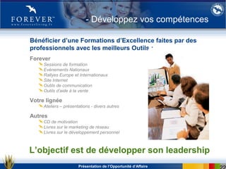Présentation de l’Opportunité d’Affaire
Bénéficier d’une Formations d’Excellence faites par des
professionnels avec les meilleurs Outils :
Forever
Sessions de formation
Evènements Nationaux
Rallyes Europe et Internationaux
Site Internet
Outils de communication
Outils d’aide à la vente
Votre lignée
Ateliers – présentations - divers autres
Autres
CD de motivation
Livres sur le marketing de réseau
Livres sur le développement personnel
L’objectif est de développer son leadership
- Développez vos compétences
 