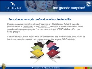 Présentation de l’Opportunité d’Affaire
Chaque nouveau membre s’inscrit comme un Distributeur Adjoint, dans la
période entre le 01/09/2010 et le 01/09/2011, participe automatiquement à notre
grand challenge pour gagner l’un des douze super PC Portable offert par
notre groupe.
À la fin de délai, nous allons faire un classement des membres les plus actifs, et
les douze premiers seront des gagnant avec des super PC Portable.
- Une grande surprise!
Pour donner un style professionnel à votre travaille.
 