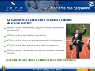 Présentation de l’Opportunité d’Affaire
- Caractères des gagnants!
Points sur les commandes: 20p pour chaque commande
personnelle.
Points sur le moment des commandes.
Points sur les membres que vous recrutez directement.
Points sur tous les autres membre de votre groupe.
Points sur les commandes de tous les membres de votre
groupe.
Le classement se passe selon les points d’activités
de chaque membre:
Vous allez recevoir toutes les détailles après votre inscription.
 