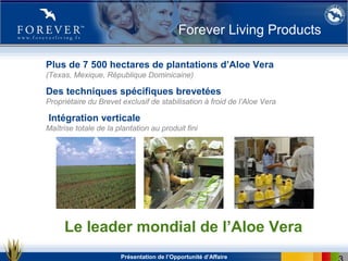 Présentation de l’Opportunité d’Affaire
Plus de 7 500 hectares de plantations d’Aloe Vera
(Texas, Mexique, République Dominicaine)
Des techniques spécifiques brevetées
Propriétaire du Brevet exclusif de stabilisation à froid de l’Aloe Vera
Intégration verticale
Maîtrise totale de la plantation au produit fini
Le leader mondial de l’Aloe Vera
Forever Living Products
 