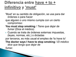 'Must' en su sentido de obligación, se usa para dar órdenes o para hacerque alguien o uno mismo cumpla con un cierto compromiso: Youmust stop smoking / Tiene que dejar de fumar (Dice el médico)Cuando se trata de órdenes externas impuestas, (leyes, normas, etc.) o dictadaspor terceros, es más usual el empleo de 'to have to' The doctor says I have to stop smoking / El médico dice que tengo que dejar defumar. Diferencia entre have + to + infinitivo y 'must'