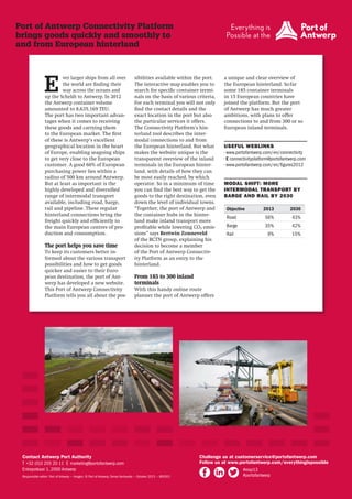 Port of Antwerp Connectivity Platform
brings goods quickly and smoothly to
and from European hinterland

E

ver larger ships from all over
the world are finding their
way across the oceans and
up the Scheldt to Antwerp. In 2012
the Antwerp container volume
amounted to 8,635,169 TEU.
The port has two important advantages when it comes to receiving
these goods and carrying them
to the European market. The first
of these is Antwerp’s excellent
geographical location in the heart
of Europe, enabling seagoing ships
to get very close to the European
customer. A good 60% of European
purchasing power lies within a
radius of 500 km around Antwerp.
But at least as important is the
highly developed and diversified
range of intermodal transport
available, including road, barge,
rail and pipeline. These regular
hinterland connections bring the
freight quickly and efficiently to
the main European centres of production and consumption.

The port helps you save time
To keep its customers better informed about the various transport
possibilities and how to get goods
quicker and easier to their European destination, the port of Antwerp has developed a new website.
This Port of Antwerp Connectivity
Platform tells you all about the pos-

sibilities available within the port.
The interactive map enables you to
search for specific container terminals on the basis of various criteria.
For each terminal you will not only
find the contact details and the
exact location in the port but also
the particular services it offers.
The Connectivity Platform’s hinterland tool describes the intermodal connections to and from
the European hinterland. But what
makes the website unique is the
transparent overview of the inland
terminals in the European hinterland, with details of how they can
be most easily reached, by which
operator. So in a minimum of time
you can find the best way to get the
goods to the right destination, even
down the level of individual towns.
“Together, the port of Antwerp and
the container hubs in the hinterland make inland transport more
profitable while lowering CO2 emissions” says Bertwin Zonneveld
of the BCTN group, explaining his
decision to become a member
of the Port of Antwerp Connectivity Platform as an entry to the
hinterland.

a unique and clear overview of
the European hinterland. So far
some 185 container terminals
in 15 European countries have
joined the platform. But the port
of Antwerp has much greater
ambitions, with plans to offer
connections to and from 300 or so
European inland terminals.
USEFUL WEBLINKS
• www.portofantwerp.com/en/connectivity
• E connectivityplatform@portofantwerp.com
• www.portofantwerp.com/en/figures2012
MODAL SHIFT: MORE
INTERMODAL TRANSPORT BY
BARGE AND RAIL BY 2030
Objective

2013

2030

Road

56%

43%

Barge

35%

42%

9%

15%

Rail

From 185 to 300 inland
terminals
With this handy online route
planner the port of Antwerp offers

Contact Antwerp Port Authority
T  +32 (0)3 205 20 11 E  marketing@portofantwerp.com
Entrepotkaai 1, 2000 Antwerp
Responsible editor: Port of Antwerp — Images: © Port of Antwerp, Tomas Vanhautte — October 2013 — 800301

Challenge us at customerservice@portofantwerp.com
Follow us at www.portofantwerp.com/everythingispossible
#eisp13
#portofantwerp

 