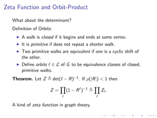 Zeta Function and Orbit-Product

   What about the determinant?
   Deﬁnition of Orbits:
       A walk is closed if it begins and ends at same vertex.
       It is primitive if does not repeat a shorter walk.
       Two primitive walks are equivalent if one is a cyclic shift of
       the other.
       Deﬁne orbits ∈ L of G to be equivalence classes of closed,
       primitive walks.
   Theorem. Let Z         det(I − R)−1 . If ρ(|R|) < 1 then

                      Z=        (1 − R )−1        Z.


   A kind of zeta function in graph theory.
 