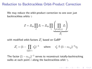 Reduction to Backtrackless Orbit-Product Correction

   We may reduce the orbit-product correction to one over just
   backtrackless orbits γ
                                                   

                 Z = Zbp            Z = Zbp                    Z
                                                γ       ∈L(γ)

                                                          Zγ


   with modiﬁed orbit-factors Zγ based on GaBP

         Zγ = (1 −            rij )−1   where       rij    (1 − αij )−1 rij
                     (ij)∈γ


   The factor (1 − αij )−1 serves to reconstruct totally-backtracking
   walks at each point i along the backtrackless orbit γ.
 
