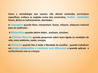 Como a metodologia que usamos não aborda conteúdos curriculares
específicos, embora os englobe numa teia construtiva, muitos conteúdos
foram, direta ou indiretamente, abordados :
A Linguagem quando lêem, interpretam, fazem, refazem, elaboram material
para ser publicado ;
A Matemática quando obtém dados , analisam, simulam;
 As Ciências Naturais quando pesquisam sobre tema ligado às condições de
vida, meio ambiente, saúde, energia;
As Humanas quando lhes é dada a liberdade de escolher , quando trabalham
em grupo colaborativo e convivem com diferenças e quando aplicam o
conhecimento com as crianças.
 
