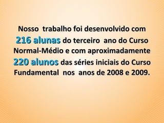 Nosso trabalho foi desenvolvido com
216 alunas do terceiro ano do Curso
Normal-Médio e com aproximadamente
220 alunos das séries iniciais do Curso
Fundamental nos anos de 2008 e 2009.
 