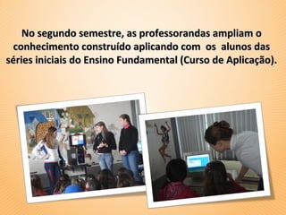 No segundo semestre, as professorandas ampliam o
 conhecimento construído aplicando com os alunos das
séries iniciais do Ensino Fundamental (Curso de Aplicação).
 