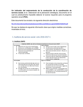 Un indicador del mejoramiento de la conducción de la coordinación de
servicio social, es la elaboración de la planeación estratégica, documento sin el
cual es prácticamente imposible elaborar el avance requerido para el programa
operativo anual (POA).
Este documento fue enviado a la siguiente dirección electrónica:
file:///C:/Users/dennise/Downloads/planeacion%20s.social%20enero.agosto%202017%20LISTA.pdf
De aquí se destaca la siguiente información clave que origino medidas correctivas,
mostradas al inicio.
 